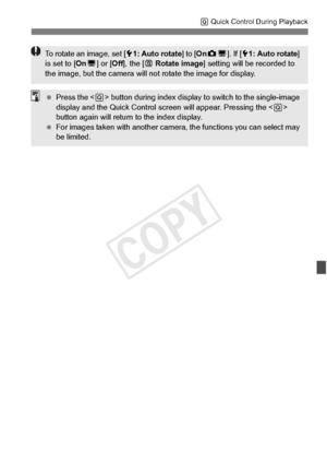 Page 259259
Q Quick Control During Playback
To rotate an image, set [ 51: Auto rotate ] to [OnzD ]. If [ 51: Auto rotate ] 
is set to [ OnD] or [ Off], the [ b Rotate image ] setting will be  recorded to 
the image, but the came ra will not rotate the image for display.
 Press the < Q> button during index display to  switch to the single-image 
display and the Quick Co ntrol screen will appear. Pressing the < Q> 
button again will return to the index display.
  For images taken with another camera , the...