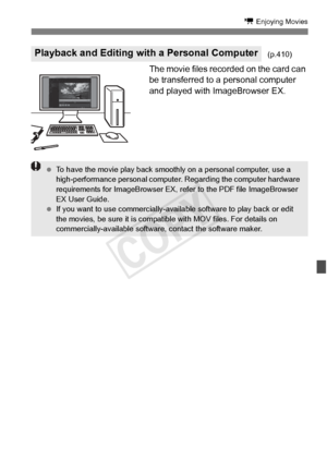 Page 261261
k Enjoying Movies
The movie files recorded on the card can 
be transferred to a personal computer 
and played with ImageBrowser EX.
Playback and Editing with a Personal Computer(p.410)
 To have the movie play back smooth ly on a personal computer, use a 
high-performance personal computer . Regarding the computer hardware 
requirements for ImageBrowser EX, re fer to the PDF file ImageBrowser 
EX User Guide.
  If you want to use commer cially-available software to play back or edit 
the movies, be...