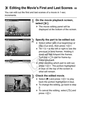 Page 264264
You can edit out the first and last scenes of a movie in 1-sec. 
increments.
1On the movie playback screen, 
select [X].
X The movie editing panel will be 
displayed at the bottom of the screen.
2Specify the part to be edited out.
  Select either [ U] (Cut beginning) or 
[V ] (Cut end), then press < 0>.
  Tilt < 9> to the left or right to see the 
previous or next frames. Holding it 
down will fast forward the frames. 
Turn the < 5> dial for frame-by-
frame playback.
  After deciding which part to...