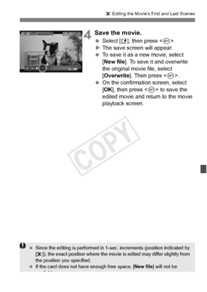 Page 265265
X Editing the Movie’s First and Last Scenes
4Save the movie.
  Select [W ], then press < 0>.
X The save screen will appear.
  To save it as a new movie, select 
[New file ]. To save it and overwrite 
the original movie file, select 
[Overwrite ]. Then press < 0>.
  On the confirmation screen, select 
[OK ], then press < 0> to save the 
edited movie and return to the movie 
playback screen.
  Since the editing is perform ed in 1-sec. increments (position indicated by 
[ X ]), the exact position where...