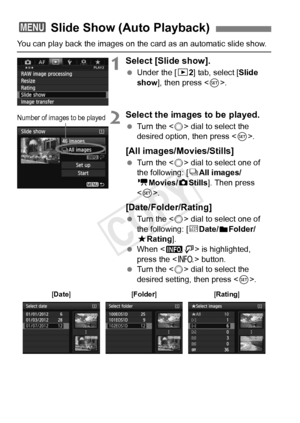 Page 266266
You can play back the images on the card as an automatic slide show.
1Select [Slide show].
 Under the [ 32] tab, select [Slide 
show ], then press < 0>.
2Select the images to be played.
  Turn the < 5> dial to select the 
desired option, then press < 0>.
[All images/Movies/Stills]
  Turn the < 5> dial to select one of 
the following: [ jAll images/
k Movies/z Stills]. Then press 
< 0 >.
[Date/Folder/Rating]
  Turn the < 5> dial to select one of 
the following: [ iDate/
nFolder/
9 Rating].
  When <...