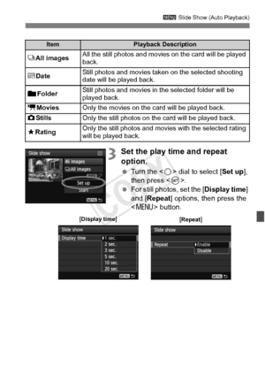 Page 267267
3 Slide Show (Auto Playback)
3Set the play time and repeat 
option.
 Turn the < 5> dial to select [Set up ], 
then press < 0>.
  For still photos, set the [ Display time] 
and [Repeat ] options, then press the 
< M > button.
ItemPlayback Description
jAll imagesAll the still photos and movies  on the card will be played 
back.
i DateStill photos and movies taken on the selected shooting 
date will be played back.
nFolder Still photos and movies in the selected folder will be 
played back.
k
MoviesOnly...