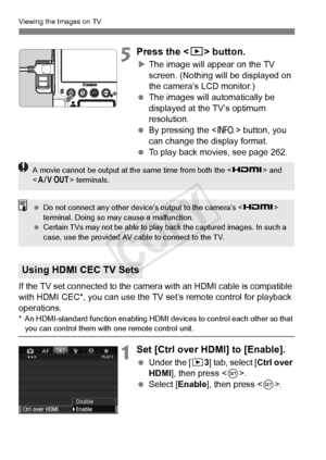 Page 270270
Viewing the Images on TV
5Press the  button.
XThe image will appear on the TV 
screen. (Nothing will be displayed on 
the camera’s LCD monitor.)
  The images will automatically be 
displayed at the TV’s optimum 
resolution.
  By pressing the < B> button, you 
can change the display format.
  To play back movies, see page 262.
If the TV set connected to the camera  with an HDMI cable is compatible 
with HDMI CEC*, you can use the TV set’s remote control for playback 
operations.
* An HDMI-standard...