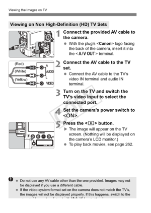 Page 272272
Viewing the Images on TV
1Connect the provided AV cable to 
the camera.
 With the plug’s < Canon> logo facing 
the back of the camera, insert it into 
the < q > terminal.
2Connect the AV cable to the TV 
set.
 Connect the AV cable to the TV’s 
video IN terminal and audio IN 
terminal.
3Turn on the TV and switch the 
TV’s video input to select the 
connected port.
4Set the camera’s power switch to 
.
5Press the < x> button.
XThe image will appear on the TV 
screen. (Nothing will be displayed on 
the...