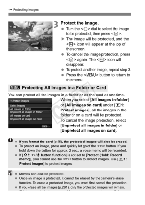 Page 274274
J Protecting Images
3Protect the image.
 Turn the  dial to select the image 
to be protected,  then press <
0>.
XThe image will be protected, and the 
 icon will appear at the top of 
the screen.
  To cancel the image protection, press 
 again. The < K> icon will 
disappear.
 
To protect another im age, repeat step 3.
 Press the  button to return to 
the menu.
You can protect all the images in a folder or on the card at one time. When you select [All images in folder ] 
or [ All images on card ]...