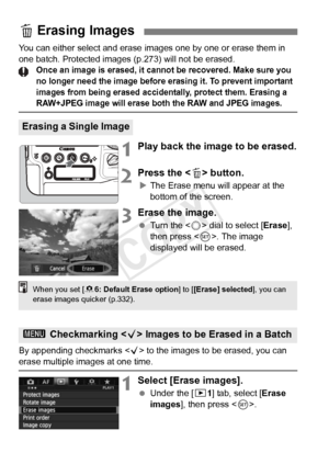 Page 280280
You can either select and erase images one by one or erase them in 
one batch. Protected images (p.273) will not be erased.
Once an image is erased, it cann ot be recovered. Make sure you 
no longer need the im age before erasing it. To prevent important 
images from being erased accide ntally, protect them. Erasing a 
RAW+JPEG image will erase both the RAW and JPEG images.
1Play back the image to be erased.
2Press the  button.
X The Erase menu will appear at the 
bottom of the screen.
3Erase the...