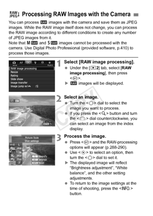 Page 286286
You can process 1 images with the camera and save them as JPEG 
images. While the RAW image itself  does not change, you can process 
the RAW image according to different  conditions to create any number 
of JPEG images from it.
Note that  41 and 61  images cannot be processed with the 
camera. Use Digital Photo Professional (provided software, p.410) to 
process those images.
1Select [RAW image processing].
  Under the [ 32] tab, select [RAW 
image processing ], then press 
< 0 >.
X 1  images will...