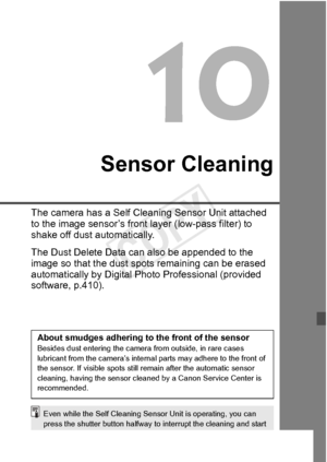 Page 293293
Sensor Cleaning
The camera has a Self Cleaning Sensor Unit attached 
to the image sensor’s front  layer (low-pass filter) to 
shake off dust automatically.
The Dust Delete Data can  also be appended to the 
image so that the dust spot s remaining can be erased 
automatically by Digital Photo Professional (provided 
software, p.410).
About smudges adhering to the front of the sensorBesides dust entering the camera  from outside, in rare cases 
lubricant from the  camera’s internal parts ma y adhere to...