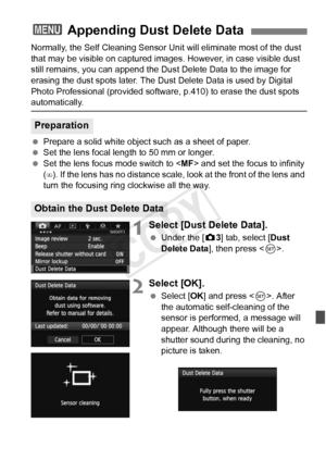 Page 295295
Normally, the Self Cleaning Sensor Unit will eliminate most of the dust 
that may be visible on captured images . However, in case visible dust 
still remains, you can append the Du st Delete Data to the image for 
erasing the dust spots later. The Dust  Delete Data is used by Digital 
Photo Professional (provided softwa re, p.410) to erase the dust spots 
automatically.
 Prepare a solid white object such as a sheet of paper.
  Set the lens focal length to 50 mm or longer.
  Set the lens focus mode...