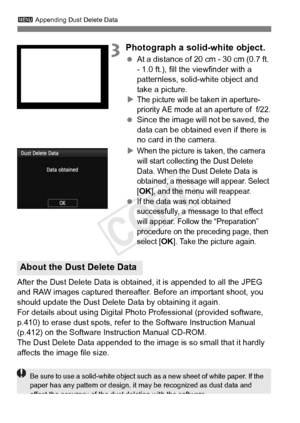 Page 296296
3 Appending Dust Delete Data
3Photograph a solid-white object.
 At a distance of 20 cm - 30 cm (0.7 ft. 
- 1.0 ft.), fill the viewfinder with a 
patternless, solid-white object and 
take a picture.
X
The picture will be taken in aperture-
priority AE mode at an aperture of  f/22.
  Since the image will  not be saved, the 
data can be obtained even if there is 
no card in the camera.
X
When the picture is taken, the camera 
will start collecting the Dust Delete 
Data. When the Dust Delete Data is...