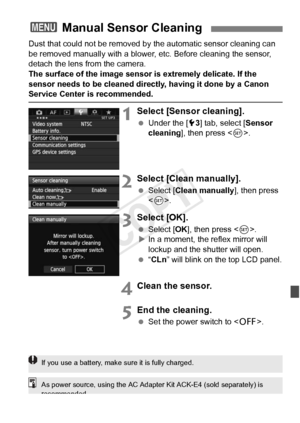 Page 297297
Dust that could not be removed by the automatic sensor cleaning can 
be removed manually with a blower,  etc. Before cleaning the sensor, 
detach the lens from the camera.
The surface of the image sensor is extremely delicate. If the 
sensor needs to be cleaned directly, having it done by a Canon 
Service Center is recommended.
1Select [Sensor cleaning].
  Under the [ 53] tab, select [ Sensor 
cleaning], then press < 0>.
2Select [Clean manually].
  Select [Clean manually], then press 
.
3Select...