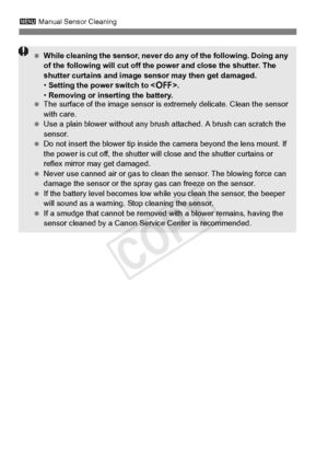 Page 298298
3 Manual Sensor Cleaning
 While cleaning the sensor, never do  any of the following. Doing any 
of the following will  cut off the power and close the shutter. The 
shutter curtains and image se nsor may then get damaged.
•  Setting the power switch to < 2>.
•  Removing or inserting the battery.
  The surface of the image  sensor is extremely delicate. Clean the sensor 
with care.
  Use a plain blower without any brus h attached. A brush can scratch the 
sensor.
  Do not insert the blower tip inside...