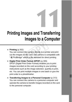 Page 299299
Printing Images and TransferringImages to a Computer
 Printing (p.302)
You can connect the camera directly to a printer and print 
out the images on the card. The  camera is compatible with 
“ w PictBridge” which is the standard for direct printing.
  Digital Print Order Format (DPOF)  (p.309)
DPOF (Digital Print Order Fo rmat) enables you to print 
images recorded on the card according to your printing 
instructions such as the image  selection, quantity to print, 
etc. You can print multiple images...