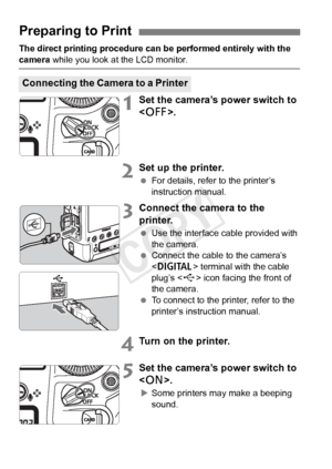 Page 300300
The direct printing procedure can be performed entirely with the 
camera while you look at the LCD monitor.
1Set the camera’s power switch to 
.
2Set up the printer.
 For details, refer to the printer’s 
instruction manual.
3Connect the camera to the 
printer.
 Use the interface cable provided with 
the camera.
  Connect the cable to the camera’s 
 terminal with the cable 
plug’s < D> icon facing the front of 
the camera.
  To connect to the printer, refer to the 
printer’s instruction manual.
4Turn...