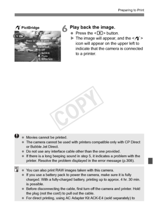 Page 301301
Preparing to Print
6Play back the image.
 Press the  button.
X The image will appear, and the < w> 
icon will appear on the upper left to 
indicate that the camera is connected 
to a printer.
wPictBridge
  Movies cannot be printed.
  The camera cannot be used  with printers compatible only with CP Direct 
or Bubble Jet Direct.
  Do not use any interface cable other than the  one provided.
  If there is a long beeping sound in st ep 5, it indicates a problem with the 
printer. Resolve the problem...