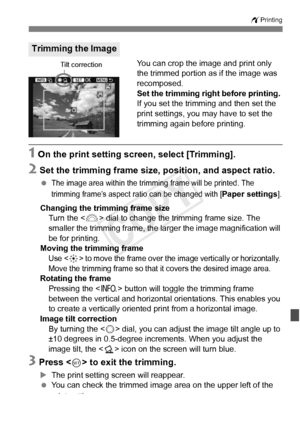 Page 307307
wPrinting
You can crop the image and print only 
the trimmed portion as if the image was 
recomposed.
Set the trimming right before printing. 
If you set the trimming and then set the 
print settings, you may have to set the 
trimming again before printing.
1 On the print setting screen, select [Trimming].
2 Set the trimming frame size, position, and aspect ratio.
 The image area within the tri mming frame will be printed. The 
trimming frame’s aspect ra tio can be changed with [
Paper settings]....