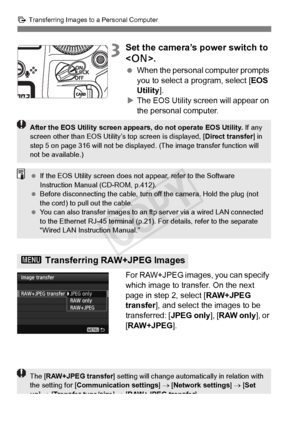 Page 314314
d Transferring Images to a Personal Computer
3Set the camera’s power switch to 
.
  When the personal computer prompts 
you to select a program, select [ EOS 
Utility ].
X The EOS Utility screen will appear on 
the personal computer.
For RAW+JPEG images, you can specify 
which image to transfer. On the next 
page in step 2, select [ RAW+JPEG 
transfer ], and select the images to be 
transferred: [ JPEG only], [RAW only ], or 
[RAW+JPEG ].
3 Transferring RAW+JPEG Images
After the EOS Utility screen...