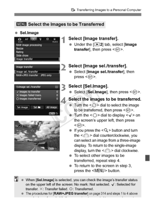 Page 315315
d Transferring Images to a Personal Computer
 Sel.Image
1Select [Image transfer].
 Under the [ 32] tab, select [Image 
transfer ], then press < 0>.
2Select [Image sel./transfer].
  Select [Image sel./transfer ], then 
press < 0>.
3Select [Sel.Image].
  Select [Sel.Image ], then press .
4Select the images to be transferred.
 Turn the  dial to select the image 
to be transferred, then press .
  Turn the < 5> dial to display < X> on 
the screen’s upper left, then press 
< 0 >.
 
If you press the  button...