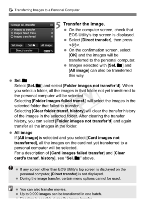 Page 316316
d Transferring Images to a Personal Computer
5Transfer the image.
 On the computer screen, check that 
EOS Utility’s top screen is displayed.
  Select [Direct transfer ], then press 
< 0 >.
  On the confirmation screen, select 
[OK ] and the images will be 
transferred to the personal computer.
  Images selected with [ Sel.n] and 
[All image] can also be transferred 
this way.
  Sel. n
Select [Sel. n] and select [ Folder images not transfer’d ]. When 
you select a folder, all the images in that...