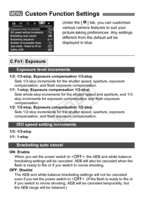 Page 320320
Under the [8] tab, you can customize 
various camera features to suit your 
picture-taking preferences. Any settings 
different from the default will be 
displayed in blue.
3  Custom Function Settings
C.Fn1: Exposure
Exposure level increments
1/3: 1/3-stop, Exposure compensation 1/3-stop
Sets 1/3-stop increments for the  shutter speed, aperture, exposure 
compensation, and flas h exposure compensation.
1/1: 1-stop, Exposure compensation 1/3-stop
Sets whole-stop increments for the  shutter speed and...