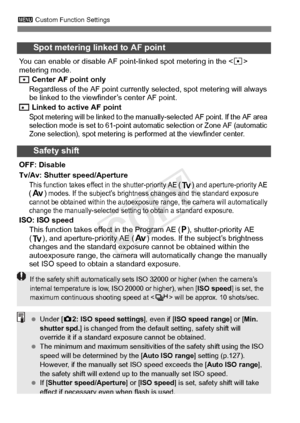 Page 322322
3 Custom Function Settings
Spot metering linked to AF point
You can enable or disable AF point- linked spot metering in the  
metering mode.
 Center AF point only
Regardless of the AF point currently  selected, spot metering will always 
be linked to the viewfinder’s center AF point.
 Linked to active AF point
Spot metering will be linked to the m anually-selected AF point. If the AF area 
selection mode is set to 61-point automat ic selection or Zone AF (automatic 
Zone selection), spot metering is...