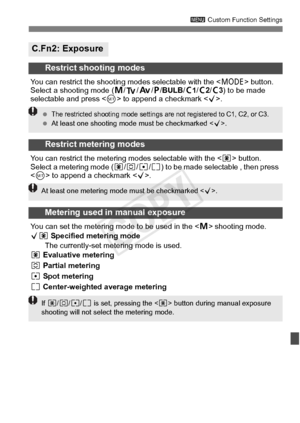 Page 323323
3 Custom Function Settings
C.Fn2: Exposure
Restrict shooting modes
You can restrict the shooting  modes selectable with the  button. 
Select a shooting mode ( a/s/ f/d /BULB /w1 /w2 /w3) to be made 
selectable and press < 0> to append a checkmark < X>.
Restrict metering modes
You can restrict the metering modes selectable with the < q> button. 
Select a metering mode (q /w /r /e ) to be made selectable , then press 
 to append a checkmark < X>.
Metering used in manual exposure
You can set the...