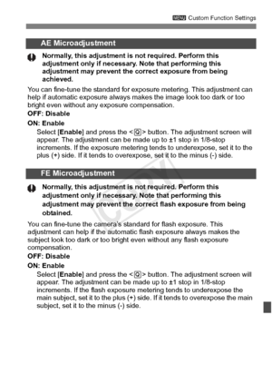 Page 325325
3 Custom Function Settings
AE Microadjustment
Normally, this adjustment is  not required. Perform this 
adjustment only if necessary.  Note that performing this 
adjustment may prevent the  correct exposure from being 
achieved.
You can fine-tune the standard for exposur e metering. This adjustment can 
help if automatic exposure always ma kes the image look too dark or too 
bright even without any exposure compensation.
OFF: Disable
ON: Enable
Select [ Enable] and press the < Q> button. The...