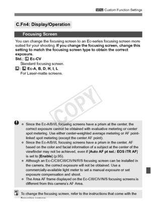 Page 327327
3 Custom Function Settings
C.Fn4: Display/Operation
Focusing Screen
You can change the focusing screen to  an Ec-series focusing screen more 
suited for your shooting.  If you change the focusi ng screen, change this 
setting to match the focusing sc reen type to obtain the correct 
exposure.
Std.:  Ec-CV
Standard focusing screen.
:   Ec-A, B, D, H, I, L  For Laser-matte screens.
  Since the Ec-A/B/I/L focusing screens  have a prism at the center, the 
correct exposure cannot be  obtained with...