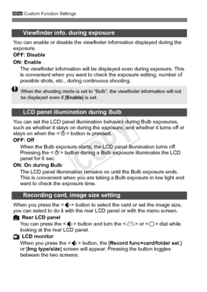 Page 328328
3 Custom Function Settings
Viewfinder info. during exposure
You can enable or disable the viewfi nder information displayed during the 
exposure.
OFF: Disable
ON: Enable
The viewfinder information will be di splayed even during exposure. This 
is convenient when you want to check the exposure setting, number of 
possible shots, etc., dur ing continuous shooting.
LCD panel illumination during Bulb
You can set the LCD panel illumination behavior during Bulb exposures, 
such as whether it stays on...