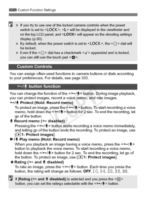 Page 330330
3 Custom Function Settings
Custom Controls
You can assign often-used functions to  camera buttons or dials according 
to your preferences. For details, see page 333.
J/ K button function
You can change the function of the < J/K > button. During image playback, 
you can protect images, record  a voice memo, and rate images.
J /K  Protect (Hold: Record memo)
To protect an image, press the < J/K > button. To start recording a voice 
memo, hold down the < J/K > button for 2 sec. To end the recording, let...
