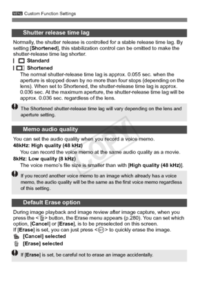 Page 332332
3 Custom Function Settings
Shutter release time lag
Normally, the shutter release is controll ed for a stable release time lag. By 
setting [ Shortened], this stabilization contro l can be omitted to make the 
shutter-release time lag shorter.
 Standard
 Shortened
The normal shutter-release time l ag is approx. 0.055 sec. when the 
aperture is stopped down by no more than four stops (depending on the 
lens). When set to Shortened, the s hutter-release time lag is approx. 
0.036 sec. At the maximum...