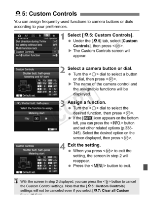 Page 333333
You can assign frequently-used functions to camera buttons or dials 
according to your preferences.
1Select [85: Custom Controls].
  Under the [ 85] tab, select [ Custom 
Controls], then press < 0>.
X The Custom Controls screen will 
appear.
2Select a camera button or dial.
  Turn the < 5> dial to select a button 
or dial, then press < 0>.
X The name of the camera control and 
the assignable functions will be 
displayed.
3Assign a function.
  Turn the < 5> dial to select the 
desired function, then...