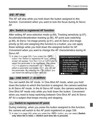 Page 339339
85: Custom Controls
The AF will stop while you hold do wn the button assigned to this 
function. Convenient when you want  to lock the focus during AI Servo 
AF.
After setting AF area selection mode (p.69), Tracking sensitivity (p.87), 
Acceleration/deceleration tracking (p.88), AF point auto switching 
(p.89), AI Servo 1st image prio rity (p.91), and AI Servo 2nd image 
priority (p.92) and assigning this  function to a button, you can apply 
these settings while you hold down the assigned button for...