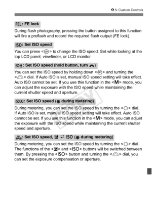 Page 341341
85: Custom Controls
During flash photography, pressing the button assigned to this function 
will fire a preflash and record  the required flash output (FE lock).
You can press < 0> to change the ISO speed.  Set while looking at the 
top LCD panel, viewfinder, or LCD monitor.
You can set the ISO speed by holding down  and turning the 
< 6 > dial. If Auto ISO is set, manual ISO speed setting will take effect. 
Auto ISO cannot be set. If you use this function in the < a> mode, you 
can adjust the...