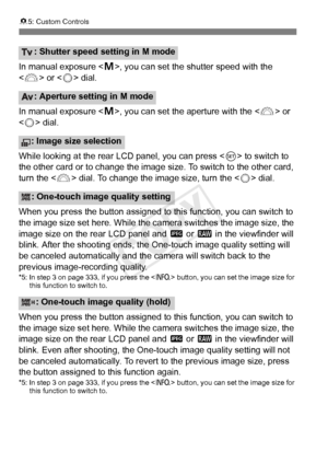 Page 342342
85: Custom Controls
In manual exposure < a>, you can set the shutter speed with the 
< 6 > or < 5> dial.
In manual exposure < a>, you can set the aperture with the < 6> or 
< 5 > dial.
While looking at the rear LCD panel, you can press < 0> to switch to 
the other card or to change the image  size. To switch to the other card, 
turn the < 6> dial. To change the image size, turn the < 5> dial.
When you press the button assigned to this function, you can switch to 
the image size set here. While the ca...