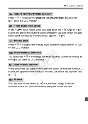 Page 343343
85: Custom Controls
Press < 0> to display the [ Record func+card/folder sel. ] screen 
(p.114) on the LCD monitor.
In the < o> drive mode, while you hold down the < p> or  
button and press the shutter button comp letely, you can switch to super 
high speed continuous shoo ting (max. approx. 14 fps).
Press < 0> to display the Picture Style  selection setting screen (p.129) 
on the LCD monitor.
You can press < 0> to change the white balance. Set while looking at 
the top LCD panel or LCD monitor.
When...