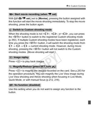 Page 345345
85: Custom Controls
With [ LV  z/k  set. ] set to [ Movies], pressing the button assigned with 
this function will start the movie shoot ing immediately. To stop the movie 
shooting, press the button again.
When the shooting mode is not < w1>, < w2>, or < w3>, you can press 
the < B > button to switch to the registered Custom shooting mode 
(p.350). If multiple Custom shooting modes have been registered, each 
time you press the < B> button, it will switch  the shooting mode from 
w1 →  w2 →  w3 →...