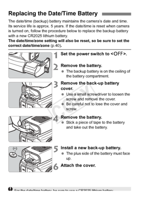 Page 362362
The date/time (backup) battery maintains the camera’s date and time. 
Its service life is approx. 5 years. If the date/time is reset when camera 
is turned on, follow the procedure below to replace the backup battery 
with a new CR2025 lithium battery.
The date/time/zone setting will also be reset, so be sure to set the 
correct date/time/zone (p.40).
1Set the power switch to .
2Remove the battery.
 The backup battery is on the ceiling of 
the battery compartment.
3Remove the back-up battery 
cover....