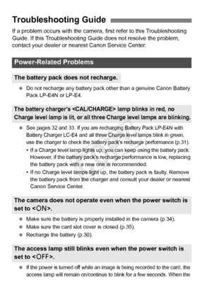 Page 372372
If a problem occurs with the camera, first refer to this Troubleshooting 
Guide. If this Troubleshooting Guide does not resolve the problem, 
contact your dealer or nearest Canon Service Center.
 Do not recharge any battery pack ot her than a genuine Canon Battery 
Pack LP-E4N or LP-E4.
 
See pages 32 and 33. If you are rechar ging Battery Pack LP-E4N with 
Battery Charger LC-E4 and all three  Charge level lamps blink in green, 
use the charger to check the battery  pack’s recharge performance...