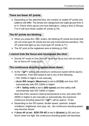 Page 375375
Troubleshooting Guide
 Depending on the attached lens, the number of usable AF points and 
patterns will differ. The lenses ar e categorized into eight groups from A 
to H. Check which group your lens belongs to. Using a lens in Groups 
F to H will have fewer  usable AF points (p.76).
  When you press the < S> button, the blinking AF points are those that 
are not cross-type AF points and are only horizontal line-sensitive. The 
AF points that light up are  cross-type AF points (p.71).
  The AF point...