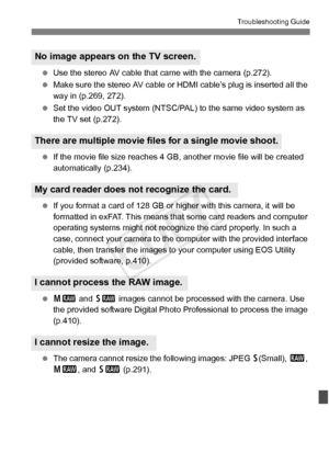 Page 383383
Troubleshooting Guide
 Use the stereo AV cable that ca me with the camera (p.272).
  Make sure the stereo AV cable or  HDMI cable’s plug is inserted all the 
way in (p.269, 272).
  Set the video OUT system (NTSC/PAL)  to the same video system as 
the TV set (p.272).
  If the movie file size reaches 4  GB, another movie file will be created 
automatically (p.234).
  If you format a card of 128 GB or hi gher with this camera, it will be 
formatted in exFAT. This means that some card readers and...