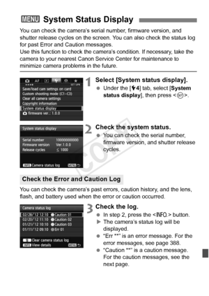 Page 385385
You can check the camera’s serial number, firmware version, and 
shutter release cycles on the screen. You can also check the status log 
for past Error and Caution messages.
Use this function to c heck the camera’s condition. If necessary, take the 
camera to your nearest Canon Se rvice Center for maintenance to 
minimize camera problems in the future.
1Select [System status display].
 Under the [ 54] tab, select [ System 
status display ], then press .
2Check the system status.
  You can check the...