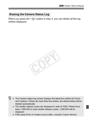 Page 387387
3 System Status Display
When you press the < L> button in step 3, you can delete all the log 
entries displayed.
Erasing the Camera Status Log
  The Camera status log screen displays  the latest five entries for Errors 
and Cautions. If there are mo re than five entries, the oldest entries will be 
deleted automatically.
  The shutter release cycles  are displayed in units of 1000. If there have 
been 1,000,000 or more shutter re lease cycles, 1,000,000 will be 
displayed.
  If the same Error or...