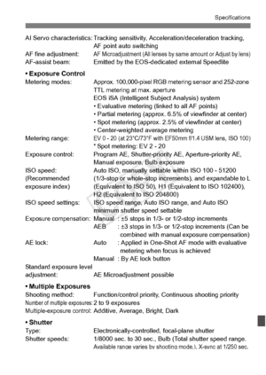 Page 391391
Specifications
AI Servo characteristics: Tracking sensitivity, Acceleration/deceleration tracking, 
AF point auto switching
AF fine adjustment:
AF Microadjustment (All lenses by  same amount or Adjust by lens)AF-assist beam: Emitted by the EO S-dedicated external Speedlite
• Exposure ControlMetering modes:Approx. 100,000-pixel RGB metering sensor and 252-zone 
TTL metering at max. aperture
EOS iSA (Intelligent Subject Analysis) system
• Evaluative metering (linked to all AF points)
• Partial metering...