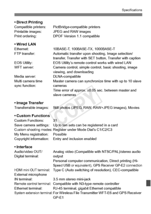 Page 395395
Specifications
• Direct PrintingCompatible printers: PictBridge-compatible printers
Printable images: JPEG and RAW images
Print ordering: DPOF V ersion 1.1 compatible
• Wired LANEthernet:10BASE-T, 100BASE-TX, 1000BASE-T
FTP transfer: Automatic transfer upon shooting, Image selection/
transfer, Transfer with SET button, Transfer with caption
EOS Utility: EOS Utility’s remote control works with wired LAN
WFT server: Camera control, simple control, basic shooting, image 
viewing, and downloading
Media...