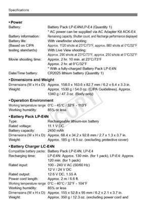 Page 396396
Specifications
•PowerBattery:Battery Pack LP-E4N/LP-E4 (Quantity 1)
* AC power can be supplied  via AC Adapter Kit ACK-E4
Battery information:
Remaining capacity, Shutter count, and Recharge performance displayedBattery life: With viewfinder shooting:
(Based on CIPA Approx. 1120 shots at 23°C/73°F, approx. 860 shot s at 0°C/32°Ftesting standards) With Live View shooting:Approx. 290 shots at 23°C/73°F, approx. 250 shots at 0°C/32°FMovie shooting time: Approx. 2 hr. 10 min. at 23°C/73°F
Approx. 2 hr....