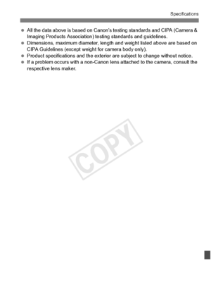 Page 397397
Specifications
 All the data above is base d on Canon’s testing stand ards and CIPA (Camera & 
Imaging Products Association) testing standards and guidelines.
  Dimensions, maximum diameter, length and weight listed ab ove are based on 
CIPA Guidelines (except weig ht for camera body only).
  Product specifications and  the exterior are subject to change without notice.
  If a problem occurs with a  non-Canon lens attached to  the camera, consult the 
respective lens maker.
COPY  