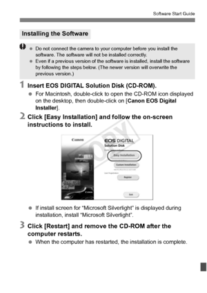 Page 411411
Software Start Guide
1Insert EOS DIGITAL Solution Disk (CD-ROM).
 For Macintosh, double-click to  open the CD-ROM icon displayed 
on the desktop, then double-click on [ Canon EOS Digital 
Installer ].
2Click [Easy Installation] and follow the on-screen 
instructions to install.
 If install screen for “Microsoft S ilverlight” is displayed during 
installation, install “Microsoft Silverlight”.
3Click [Restart] and remove the CD-ROM after the 
computer restarts.
  When the computer has restarted, the...