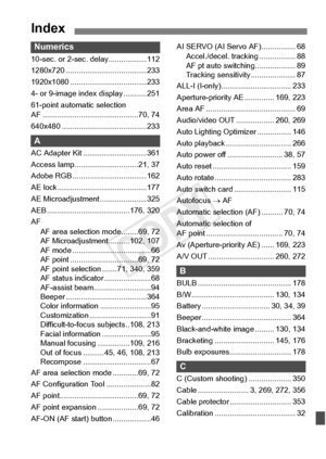 Page 413413
Index
Numerics
10-sec. or 2-sec. delay..................112
1280x720 ................. .....................233
1920x1080 ........... .........................233
4- or 9-image inde x display ...........251
61-point automatic selection 
AF ............................ .................70, 74
640x480 ............... .........................233
A
AC Adapter Kit ..............................361
Access lamp............. .................21, 37
Adobe RGB .............. .....................162
AE lock...