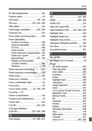 Page 415415
Index
FE Microadjustment ..................... 325
Feature guide ....... .......................... 63
File name ................. .............156, 158
File size .................... .....120, 234, 248
Filter effect ....... .............................134
Final image simulation ..........204, 229
Firmware Ver. ....... .........................370
First-curtain synchronization .........196
Flash (Speedlite) Custom Functions.....................198
External Speedlit e.....................190
FE...